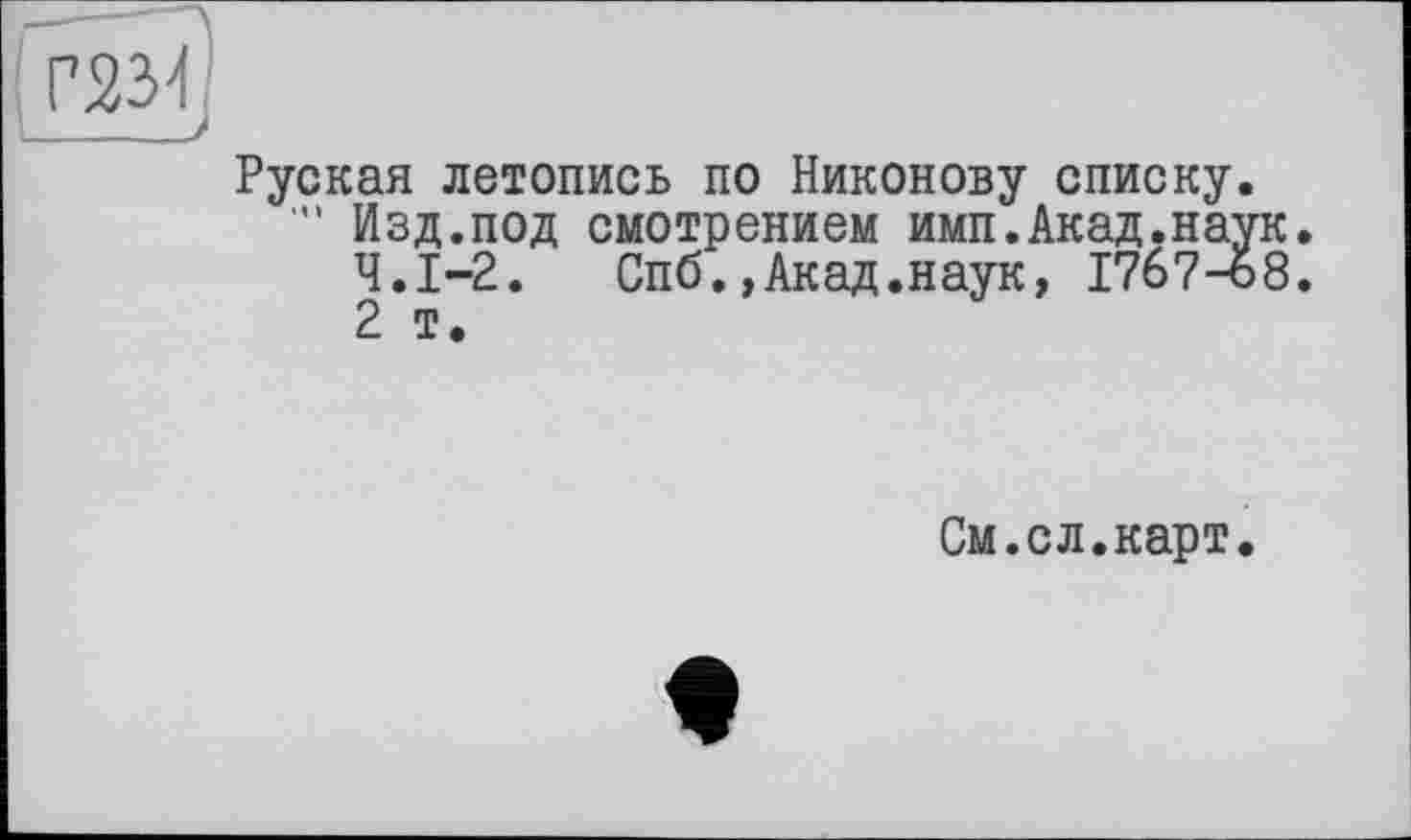 ﻿Руская летопись по Никонову списку Изд.под смотрением имп.Акад.на Ч.І-2. Спб.,Акад.наук, Г7б7-и 2 т.
См.сл.карт